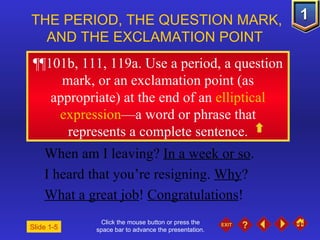 Click the mouse button or press the space bar to advance the presentation. ¶¶ 101b, 111, 119a. Use a period, a question mark, or an exclamation point (as appropriate) at the end of an  elliptical expression —a word or phrase that represents a complete sentence. THE PERIOD, THE QUESTION MARK, AND THE EXCLAMATION POINT  When am I leaving?  In a week or so .  I heard that you’re resigning.  Why ? What a great job !  Congratulations ! Slide 1-5 