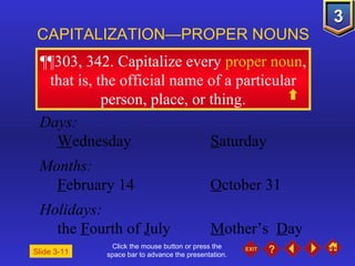 Click the mouse button or press the space bar to advance the presentation. ¶¶303, 342 . Capitalize every  proper noun , that is, the official name of a particular person, place, or thing. CAPITALIZATION—PROPER NOUNS Slide 3-11 Days: W ednesday S aturday Months: F ebruary 14 O ctober 31 Holidays: the  F ourth of  J uly M other’s  D ay 