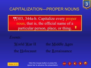 Click the mouse button or press the space bar to advance the presentation. ¶¶303, 344a-b . Capitalize every  proper noun , that is, the official name of a particular person, place, or thing. CAPITALIZATION—PROPER NOUNS Slide 3-12 Events: W orld  W ar II the  M iddle  A ges the  H olocaust the  R enaissance 