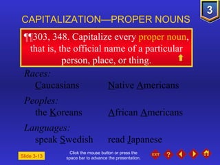 Click the mouse button or press the space bar to advance the presentation. ¶¶303, 348 . Capitalize every  proper noun , that is, the official name of a particular person, place, or thing. CAPITALIZATION—PROPER NOUNS Slide 3-13 Races: C aucasians N ative  A mericans Peoples: the  K oreans A frican  A mericans Languages: speak  S wedish read  J apanese 
