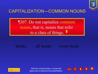 Click the mouse button or press the space bar to advance the presentation. ¶307 . Do not capitalize  common  nouns , that is, nouns that refer  to a class of things. CAPITALIZATION—COMMON NOUNS Slide 3-14 books all books every book 