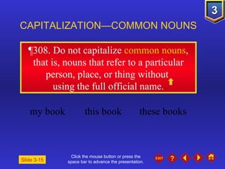 Click the mouse button or press the space bar to advance the presentation. ¶308 . Do not capitalize  common nouns , that is, nouns that refer to a particular person, place, or thing without  using the full official name. CAPITALIZATION—COMMON NOUNS Slide 3-15 my book this book these books 