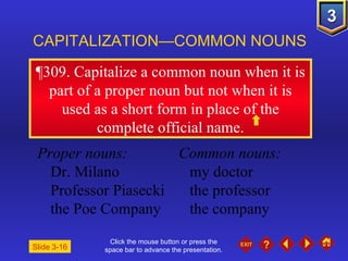 Click the mouse button or press the space bar to advance the presentation. ¶309 . Capitalize a common noun when it is part of a proper noun but not when it is used as a short form in place of the complete official name. CAPITALIZATION—COMMON NOUNS Slide 3-16 Proper nouns: Common nouns: Dr. Milano my doctor Professor Piasecki the professor the Poe Company the company 