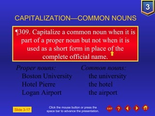 Click the mouse button or press the space bar to advance the presentation. ¶309 . Capitalize a common noun when it is part of a proper noun but not when it is used as a short form in place of the complete official name. CAPITALIZATION—COMMON NOUNS Slide 3-17 Proper nouns: Common nouns: Boston University the university Hotel Pierre the hotel Logan Airport the airport 