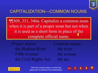 Click the mouse button or press the space bar to advance the presentation. ¶¶309, 331, 346a . Capitalize a common noun when it is part of a proper noun but not when it is used as a short form in place of the complete official name. CAPITALIZATION—COMMON NOUNS Slide 3-18 Proper nouns: Common nouns: the Hudson River the river Fifth Avenue the avenue the Civil Rights Act the act 