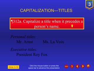 Click the mouse button or press the space bar to advance the presentation. ¶312a . Capitalize a title when it precedes a person’s name. CAPITALIZATION—TITLES Slide 3-19 Personal titles: Mr. Arnst Ms. La Voix Executive titles: President Roy Fox 