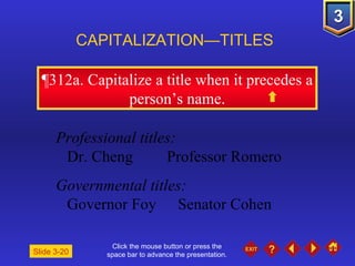 Click the mouse button or press the space bar to advance the presentation. ¶312a . Capitalize a title when it precedes a person’s name. CAPITALIZATION—TITLES Slide 3-20 Professional titles: Dr. Cheng Professor Romero Governmental titles: Governor Foy Senator Cohen 