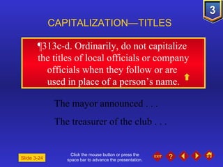 Click the mouse button or press the space bar to advance the presentation. ¶313c-d . Ordinarily, do not capitalize  the titles of local officials or company officials when they follow or are  used in place of a person’s name. CAPITALIZATION—TITLES Slide 3-24 The mayor announced . . .  The treasurer of the club . . . 