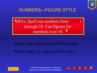 Click the mouse button or press the space bar to advance the presentation. ¶401a . Spell out numbers from  1 through 10. Use figures for  numbers over 10. NUMBERS—FIGURE STYLE Slide 4-1 Please make  ten  copies of this article. Please make  11  copies of this article. 