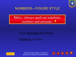 Click the mouse button or press the space bar to advance the presentation. ¶401c . Always spell out indefinite numbers and amounts. NUMBERS—FIGURE STYLE Slide 4-4 a few  thousand  brochures hundreds  of acres 