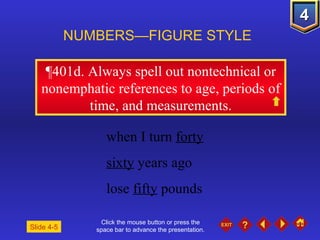 Click the mouse button or press the space bar to advance the presentation. ¶401d . Always spell out nontechnical or nonemphatic references to age, periods of time, and measurements. NUMBERS—FIGURE STYLE Slide 4-5 when I turn  forty sixty  years ago lose  fifty  pounds 