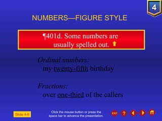 Click the mouse button or press the space bar to advance the presentation. ¶401d . Some numbers are  usually spelled out. NUMBERS—FIGURE STYLE Slide 4-6 Ordinal numbers:   my  twenty-fifth  birthday Fractions: over  one-third  of the callers 
