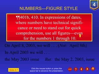Click the mouse button or press the space bar to advance the presentation. ¶¶401b, 410 . In expressions of dates,  where numbers have technical signifi- cance or need to stand out for quick comprehension, use all figures—even for the numbers 1 through 10. NUMBERS—FIGURE STYLE Slide 4-7 On April 8, 2003, we will . . . ( Not:   April 8th) In April 2003 we will . . . the May 2003 issue But:  the May 2, 2003, issue 