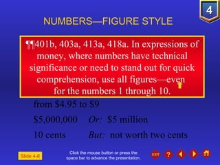 Click the mouse button or press the space bar to advance the presentation. ¶¶401b, 403a, 413a, 418a.  In expressions of money, where numbers have technical significance or need to stand out for quick comprehension, use all figures—even  for the numbers 1 through 10. NUMBERS—FIGURE STYLE Slide 4-8 from $4.95 to $9 $5,000,000 Or:  $5 million 10 cents But:   not worth two cents 