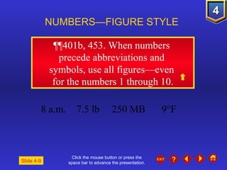 Click the mouse button or press the space bar to advance the presentation. ¶¶401b, 453.  When numbers  precede abbreviations and  symbols, use all figures—even  for the numbers 1 through 10. NUMBERS—FIGURE STYLE Slide 4-9 8 a.m. 7.5 lb 250 MB 9°F 