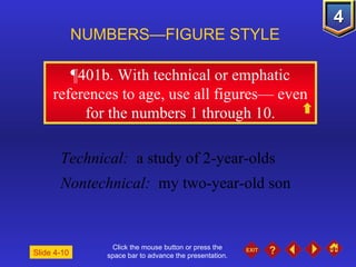 Click the mouse button or press the space bar to advance the presentation. ¶401b.  With technical or emphatic references to age, use all figures— even for the numbers 1 through 10. NUMBERS—FIGURE STYLE Slide 4-10 Technical:   a study of 2-year-olds Nontechnical:   my two-year-old son 