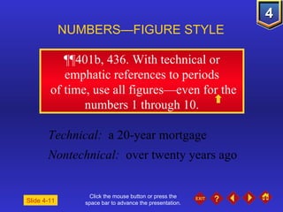 Click the mouse button or press the space bar to advance the presentation. ¶¶401b, 436.  With technical or emphatic references to periods of time, use all figures—even for the numbers 1 through 10. NUMBERS—FIGURE STYLE Slide 4-11 Technical:   a 20-year mortgage Nontechnical:   over twenty years ago 