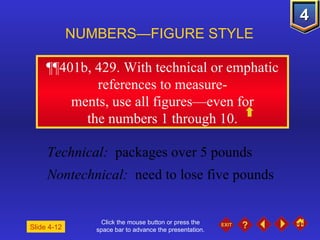 Click the mouse button or press the space bar to advance the presentation. ¶¶401b, 429.  With technical or emphatic references to measure- ments, use all figures—even for the numbers 1 through 10. NUMBERS—FIGURE STYLE Slide 4-12 Technical:   packages over 5 pounds Nontechnical:   need to lose five pounds 