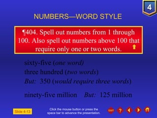 Click the mouse button or press the space bar to advance the presentation. ¶404.  Spell out numbers from 1 through 100. Also spell out numbers above 100 that require only one or two words. NUMBERS—WORD STYLE Slide 4-13 sixty-five ( one word)   three hundred ( two words )  But:   350 ( would require three words ) ninety-five million  But:   125 million  