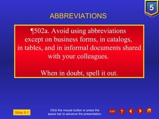 Click the mouse button or press the space bar to advance the presentation. ¶502a.  Avoid using abbreviations  except on business forms, in catalogs,  in tables, and in informal documents shared with your colleagues.  When in doubt, spell it out. ABBREVIATIONS Slide 5-1 