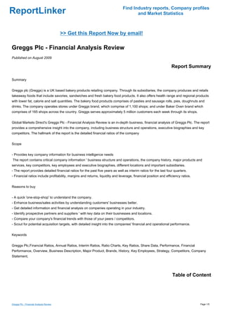 Find Industry reports, Company profiles
ReportLinker                                                                          and Market Statistics



                                         >> Get this Report Now by email!

Greggs Plc - Financial Analysis Review
Published on August 2009

                                                                                                                  Report Summary

Summary


Greggs plc (Greggs) is a UK based bakery products retailing company. Through its subsidiaries, the company produces and retails
takeaway foods that include savories, sandwiches and fresh bakery food products. It also offers health range and regional products
with lower fat, calorie and salt quantities. The bakery food products comprises of pasties and sausage rolls, pies, doughnuts and
drinks. The company operates stores under Greggs brand, which comprise of 1,100 shops; and under Baker Oven brand which
comprises of 165 shops across the country. Greggs serves approximately 5 million customers each week through its shops.


Global Markets Direct's Greggs Plc - Financial Analysis Review is an in-depth business, financial analysis of Greggs Plc. The report
provides a comprehensive insight into the company, including business structure and operations, executive biographies and key
competitors. The hallmark of the report is the detailed financial ratios of the company


Scope


- Provides key company information for business intelligence needs
The report contains critical company information ' business structure and operations, the company history, major products and
services, key competitors, key employees and executive biographies, different locations and important subsidiaries.
- The report provides detailed financial ratios for the past five years as well as interim ratios for the last four quarters.
- Financial ratios include profitability, margins and returns, liquidity and leverage, financial position and efficiency ratios.


Reasons to buy


- A quick 'one-stop-shop' to understand the company.
- Enhance business/sales activities by understanding customers' businesses better.
- Get detailed information and financial analysis on companies operating in your industry.
- Identify prospective partners and suppliers ' with key data on their businesses and locations.
- Compare your company's financial trends with those of your peers / competitors.
- Scout for potential acquisition targets, with detailed insight into the companies' financial and operational performance.


Keywords


Greggs Plc,Financial Ratios, Annual Ratios, Interim Ratios, Ratio Charts, Key Ratios, Share Data, Performance, Financial
Performance, Overview, Business Description, Major Product, Brands, History, Key Employees, Strategy, Competitors, Company
Statement,




                                                                                                                  Table of Content




Greggs Plc - Financial Analysis Review                                                                                             Page 1/5
 