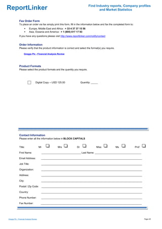 Find Industry reports, Company profiles
ReportLinker                                                                              and Market Statistics


              Fax Order Form
              To place an order via fax simply print this form, fill in the information below and fax the completed form to:
                           Europe, Middle East and Africa : + 33 4 37 37 15 56
                           Asia, Oceania and America : + 1 (805) 617 17 93
              If you have any questions please visit http://www.reportlinker.com/notify/contact


              Order Information
              Please verify that the product information is correct and select the format(s) you require.

                    Greggs Plc - Financial Analysis Review




              Product Formats
              Please select the product formats and the quantity you require.




                                    Digital Copy--USD 125.00                 Quantity: _____




              Contact Information
              Please enter all the information below in BLOCK CAPITALS


              Title:                     Mr               Mrs           Dr                Miss              Ms                 Prof

              First Name:                     _____________________________ Last Name: __________________________________

              Email Address:              __________________________________________________________________________

              Job Title:                  __________________________________________________________________________

              Organization:               __________________________________________________________________________

              Address:                    __________________________________________________________________________

              City:                       __________________________________________________________________________

              Postal / Zip Code:              __________________________________________________________________________

              Country:                    __________________________________________________________________________

              Phone Number:               __________________________________________________________________________

              Fax Number:                 __________________________________________________________________________




Greggs Plc - Financial Analysis Review                                                                                                Page 4/5
 