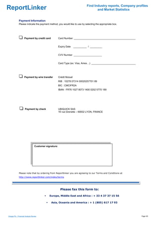 Find Industry reports, Company profiles
ReportLinker                                                                              and Market Statistics


              Payment Information
              Please indicate the payment method, you would like to use by selecting the appropriate box.




                     Payment by credit card              Card Number: ______________________________________________


                                                         Expiry Date     __________ / _________


                                                         CVV Number _____________________


                                                         Card Type (ex: Visa, Amex…) _________________________________




                     Payment by wire transfer            Crédit Mutuel
                                                         RIB : 10278 07314 00020257701 89
                                                         BIC : CMCIFR2A
                                                         IBAN : FR76 1027 8073 1400 0202 5770 189




                      Payment by check                   UBIQUICK SAS
                                                         16 rue Grenette – 69002 LYON, FRANCE




                                   Customer signature:

                                    




              Please note that by ordering from Reportlinker you are agreeing to our Terms and Conditions at
              http://www.reportlinker.com/index/terms




                                                          Please fax this form to:

                                               Europe, Middle East and Africa : + 33 4 37 37 15 56

                                                Asia, Oceania and America : + 1 (805) 617 17 93




Greggs Plc - Financial Analysis Review                                                                                   Page 5/5
 