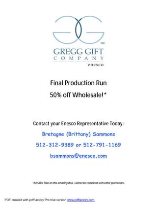 Final Production Run
                                  50% off Wholesale!*



                    Contact your Enesco Representative Today:

                           Bretagne (Brittany) Sammons

                      512-312-9389 or 512-791-1169

                                  bsammons@enesco.com




                   *All Sales final on this amazing deal. Cannot be combined with other promotions.




PDF created with pdfFactory Pro trial version www.pdffactory.com
 