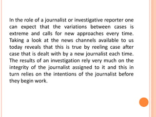 In the role of a journalist or investigative reporter one
can expect that the variations between cases is
extreme and calls for new approaches every time.
Taking a look at the news channels available to us
today reveals that this is true by reeling case after
case that is dealt with by a new journalist each time.
The results of an investigation rely very much on the
integrity of the journalist assigned to it and this in
turn relies on the intentions of the journalist before
they begin work.
 