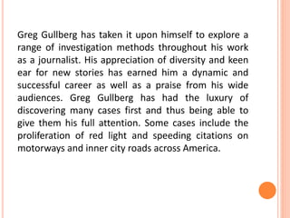 Greg Gullberg has taken it upon himself to explore a
range of investigation methods throughout his work
as a journalist. His appreciation of diversity and keen
ear for new stories has earned him a dynamic and
successful career as well as a praise from his wide
audiences. Greg Gullberg has had the luxury of
discovering many cases first and thus being able to
give them his full attention. Some cases include the
proliferation of red light and speeding citations on
motorways and inner city roads across America.
 