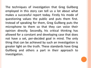 The techniques of investigation that Greg Gullberg
employed in this story can tell us a lot about what
makes a successful report today. Firstly his mode of
questioning values the public and puts them first.
Instead of speaking for them, Greg Gullberg puts the
microphone to them so that they can voice their
opinion directly. Secondly, his critical thinking has
allowed for a constant and developing case that does
not have a set, per-decided goal in mind. The only
thing that can be achieved by such an investigation is
greater light on the truth. These standards have Greg
Gullberg and others a part in their approach to
investigation.
 