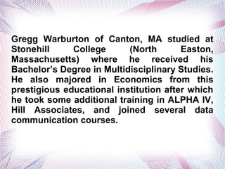 Gregg Warburton of Canton, MA studied at
Stonehill College (North Easton,
Massachusetts) where he received his
Bachelors Degree in Multidisciplinary Studies.
He also majored in Economics from this
prestigious educational institution after which
he took some additional training in ALPHA IV,
Hill Associates, and joined several data
communication courses.
 