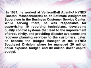 In 1987, he worked at Verizon/Bell Atlantic/ NYNEX
(Boston, Massachusetts) as an Estimate Assignment
Supervisor in the Business Customer Service Center.
While serving there, he was responsible for
supervising 10 reporting technicians, developing
quality control systems that lead to the improvement
of productivity, and providing disaster avoidance and
recovery planning services to the customers. Later,
he became the Budget Manager of the NYNEX
Southeast Division where he managed 20 million
dollar expense budget, and 80 million dollar capital
budget.
 