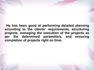 He has been good at performing detailed planning
according to the clients requirements, structuring
projects, managing the execution of the projects as
per the determined parameters, and ensuring
completion of projects right on time.
 