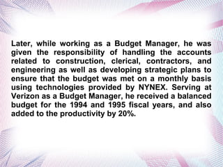 Later, while working as a Budget Manager, he was
given the responsibility of handling the accounts
related to construction, clerical, contractors, and
engineering as well as developing strategic plans to
ensure that the budget was met on a monthly basis
using technologies provided by NYNEX. Serving at
Verizon as a Budget Manager, he received a balanced
budget for the 1994 and 1995 fiscal years, and also
added to the productivity by 20%.
 