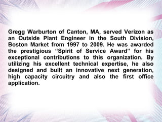 Gregg Warburton of Canton, MA, served Verizon as
an Outside Plant Engineer in the South Division,
Boston Market from 1997 to 2009. He was awarded
the prestigious Spirit of Service Award for his
exceptional contributions to this organization. By
utilizing his excellent technical expertise, he also
designed and built an innovative next generation,
high capacity circuitry and also the first office
application.
 