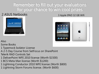 2 ASUS NetbooksAlso Some Books1 Typemock Isolator LicenseA 2-5 Day Course from SetFocus on SharePointTelerik RAD Controls Set1 DeliverPointWFE 2010 license (Worth $1500)1 BCS Meta Man license (Worth $1200)1 Lightning Conductor 2010 WFE license (Worth $800)1 Lightning Storm Forums license. (Worth $600)