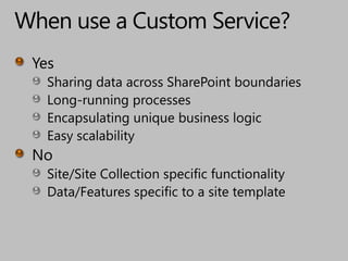 When use a Custom Service?YesSharing data across SharePoint boundariesLong-running processesEncapsulating unique business logicEasy scalabilityNoSite/Site Collection specific functionalityData/Features specific to a site template