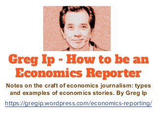 Greg Ip - How to be an
Economics Reporter
Notes on the craft of economics journalism: types
and examples of economics stories. By Greg Ip
https://gregip.wordpress.com/economics-reporting/
 