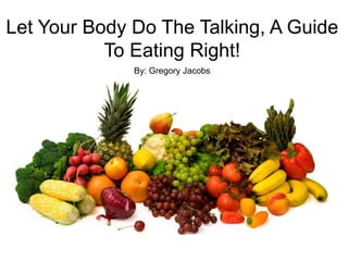 Let Your Body Do The Talking, A Guide
To Eating Right!
By: Gregory Jacobs
 