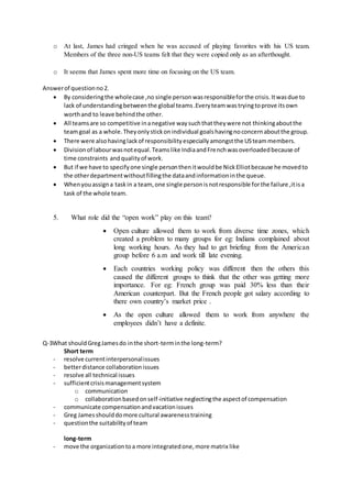 o At last, James had cringed when he was accused of playing favorites with his US team.
Members of the three non-US teams felt that they were copied only as an afterthought.
o It seems that James spent more time on focusing on the US team.
Answerof questionno2.
 By consideringthe wholecase ,no single personwasresponsibleforthe crisis.Itwasdue to
lack of understandingbetweenthe global teams.Everyteamwastryingtoprove itsown
worthand to leave behindthe other.
 All teamsare so competitive inanegative waysuchthattheywere not thinkingaboutthe
teamgoal as a whole.Theyonlystickonindividual goalshavingnoconcernaboutthe group.
 There were alsohavinglackof responsibilityespeciallyamongstthe USteammembers.
 Divisionof labourwasnotequal.Teamslike IndiaandFrenchwasoverloadedbecause of
time constraints andqualityof work.
 But if we have to specifyone single personthenitwouldbe NickElliotbecause he movedto
the otherdepartmentwithoutfillingthe dataandinformationinthe queue.
 Whenyouassigna taskin a team, one single personisnotresponsible forthe failure ,itisa
task of the whole team.
5. What role did the “open work” play on this team?
 Open culture allowed them to work from diverse time zones, which
created a problem to many groups for eg: Indians complained about
long working hours. As they had to get briefing from the American
group before 6 a.m and work till late evening.
 Each countries working policy was different then the others this
caused the different groups to think that the other was getting more
importance. For eg: French group was paid 30% less than their
American counterpart. But the French people got salary according to
there own country’s market price .
 As the open culture allowed them to work from anywhere the
employees didn’t have a definite.
Q-3What shouldGregJamesdo inthe short-terminthe long-term?
Short term
- resolve currentinterpersonalissues
- betterdistance collaborationissues
- resolve all technical issues
- sufficientcrisismanagementsystem
o communication
o collaborationbasedonself-initiative neglectingthe aspectof compensation
- communicate compensationandvacationissues
- Greg Jamesshoulddomore cultural awarenesstraining
- questionthe suitabilityof team
long-term
- move the organizationtoa more integratedone,more matrix like
 
