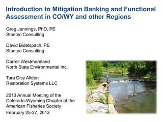 Introduction to Mitigation Banking and Functional
Assessment in CO/WY and other Regions
Greg Jennings, PhD, PE
Stantec Consulting
David Bidelspach, PE
Stantec Consulting
Darrell Westmoreland
North State Environmental Inc.
Tara Disy Allden
Restoration Systems LLC
2013 Annual Meeting of the
Colorado-Wyoming Chapter of the
American Fisheries Society
February 25-27, 2013
 