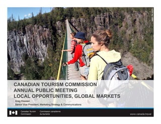 CANADIAN TOURISM COMMISSION
ANNUAL PUBLIC MEETING
LOCAL OPPORTUNITIES, GLOBAL MARKETS
Greg Klassen
Senior Vice President, Marketing Strategy & Communications
 