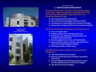 UCI Medical Center Shanbrom Hall Medical Research Laboratory Five Primary Services 2.  CONSTRUCTION MANAGEMENT Construction Management -- The task of making sure that projects are done right.  I believe the best way to accomplish that is to hire the Construction Manager before anyone else is hired.  The Construction Manager will then:  Plan every aspect of the entire project. Have control and accountability from start to finish. Use experience to avoid pitfalls and to enhance the project. Keep projects moving smoothly to their successful completion. The Construction Manager should have successful experiences at:  Items 1 through 4 above. Building, working with, and leading large teams. Writing contracts, negotiating, setting priorities, and managing competing demands. Exercising judgment, discretion, and understanding. Demonstrating a reliable, responsive, and positive work ethic with the highest degree of integrity. Resolving very large, sensitive issues. You will get all that and more with me.  As your Construction Manager I will: Take responsibility for your projects. Ensure you get the best value consultants, contractors, and vendors. Use my budgeting and scheduling experience to make sure the project(s) come in on time and on budget. Take the worry off your shoulders. 