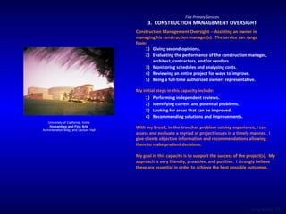 University of California, Irvine Humanities and Fine Arts Administration Bldg. and Lecture Hall Five Primary Services 3.  CONSTRUCTION MANAGEMENT OVERSIGHT Construction Management Oversight -- Assisting an owner in managing his construction manager(s).  The service can range from:  Giving second-opinions. Evaluating the performance of the construction manager, architect, contractors, and/or vendors. Monitoring schedules and analyzing costs. Reviewing an entire project for ways to improve. Being a full-time authorized owners representative. My initial steps in this capacity include:  Performing independent reviews. Identifying current and potential problems. Looking for areas that can be improved. Recommending solutions and improvements. With my broad, in-the-trenches problem solving experience, I can assess and evaluate a myriad of project issues in a timely manner.  I give clients objective information and recommendations allowing them to make prudent decisions.  My goal in this capacity is to support the success of the project(s).  My approach is very friendly, proactive, and positive.  I strongly believe these are essential in order to achieve the best possible outcomes. 