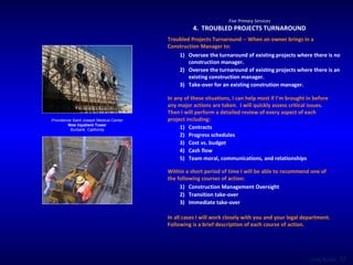 Providence Saint Joseph Medical Center New Inpatient Tower Burbank, California Five Primary Services 4.  TROUBLED PROJECTS TURNAROUND Troubled Projects Turnaround -- When an owner brings in a Construction Manager to:  Oversee the turnaround of existing projects where there is no construction manager . Oversee the turnaround of existing projects where there is an existing construction manager. Take-over for an existing constrution manager. Within a short period of time I will be able to recommend one of the following courses of action: Construction Management Oversight Transition take-over Immediate take-over In any of these situations, I can help most if I’m brought in before any major actions are taken.  I will quickly assess critical issues.  Then I will perform a detailed review of every aspect of each project including:  Contracts Progress schedules Cost vs. budget Cash flow Team moral, communications, and relationships In all cases I will work closely with you and your legal department.  Following is a brief description of each course of action. 