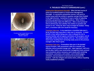 Five Primary Services 4. TROUBLED PROJECTS TURNAROUND (cont.) Construction Management Oversight .   Often the best course of action for troubled projects is Construction Management Oversight.  In a proactive and positive manner I will work to resolve issues with the entities in question and get them headed in the right direction.  Sometimes it’s just a matter of adjusting priorities, perspectives, or a few procedures.  Other times a personnel change makes the difference.  After a short period of time it will become clear whether the entities in question will correct or not.  If they do, then I may no longer be needed.  If they don’t, a transition take-over would be necessary. Transition Take-over .   In my experience a transition take-over is by far the best way to go when a take-over is necessary.  A major benefit is that, before taking-over, time is allowed for me to become familiar with all aspects and history of the project, and all applicable entities become familiar with me.  This method avoids most issues resulting from not having ready access to the previous managers after they’re gone. Immediate Take-over .   If immediate take-over is the decided course of action, I will recommend a plan for a smooth, cost effective, and un-eventful change over.  Upon approval, I will carry out the plan, build a new construction management team, procure new consultants where necessary, work closely with remaining consultants, contractors, and vendors, and re-build budgets, schedules, and procedures as necessary to turnaround the projects.  I will also mitigate and resolve claims, without impeding newly established schedules. Providence Saint Joseph Medical Center New Inpatient Tower Burbank, California 