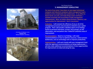 Five Primary Services 5. MANAGEMENT CONSULTING For most of my career I have been on very large institutional campuses and industrial complexes where management had a tendency to be complicated and cumbersome.  In my effort to boost moral, cut costs, and make things easier and faster, I worked constantly and successfully to make management improvements.  Now, no matter whose business I observe, I see opportunities for improvement.  Here’s my process: Evaluation .   I will evaluate the efficiency of any or all of the management processes and procedures related to your capital program.  Then I will provide a detailed report of my findings based on personal interviews, surveys, focus groups, on-site observation, and everywhere else I looked for potential areas of improvement. Recommendation .   Based on my findings, I will make recommendations on how to optimize resources, reduce process bottlenecks, and use technology tools to improve productivity.  Implementation .   I will work closely with your management team while the approved recommendations are being implemented.  I will also make additional recommendations if more opportunities for improvement are observed along the way. University of California, Irvine Sprague Hall Medical Research Laboratory 