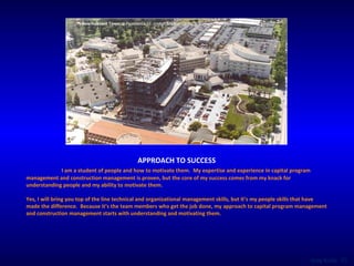 APPROACH TO SUCCESS I am a student of people and how to motivate them.  My expertise and experience in capital program management and construction management is proven, but the core of my success comes from my knack for understanding people and my ability to motivate them.  Yes, I will bring you top of the line technical and organizational management skills, but it’s my people skills that have made the difference.  Because it’s the team members who get the job done, my approach to capital program management and construction management starts with understanding and motivating them. New Inpatient Tower  at Providence St. Joseph Medical Center   in Burbank, California 