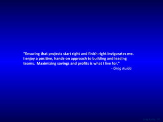 “ Ensuring that projects start right and finish right invigorates me. I enjoy a positive, hands-on approach to building and leading teams.  Maximizing savings and profits is what I live for.” - Greg Kulda 